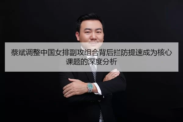 蔡斌调整中国女排副攻组合背后拦防提速成为核心课题的深度分析