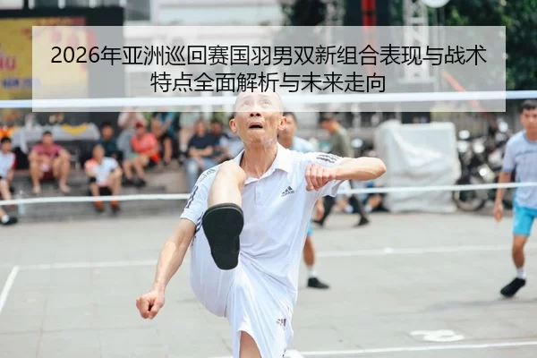 2026年亚洲巡回赛国羽男双新组合表现与战术特点全面解析与未来走向