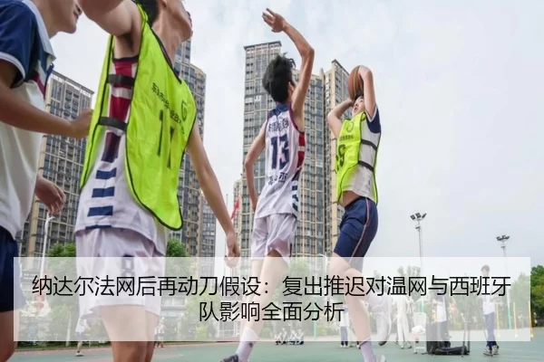 纳达尔法网后再动刀假设：复出推迟对温网与西班牙队影响全面分析