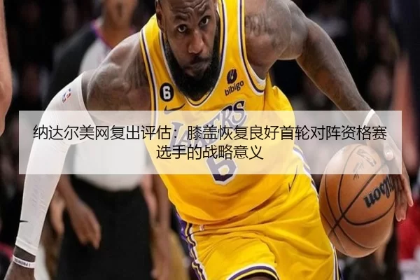纳达尔美网复出评估：膝盖恢复良好首轮对阵资格赛选手的战略意义